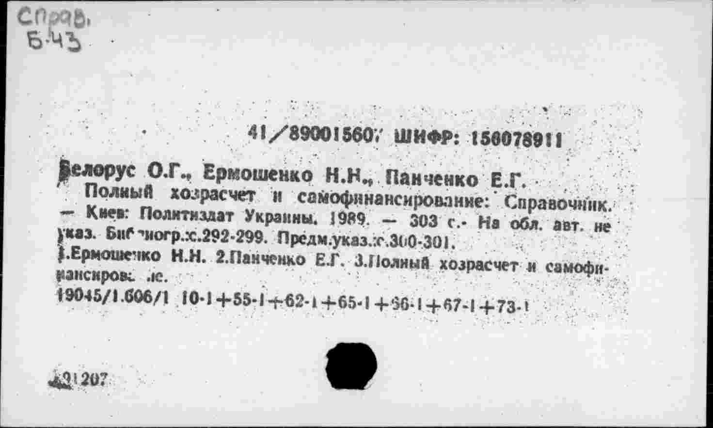 ﻿сорчь. Б-'ЧЪ
41/890015607 ШИФР: 156078911
|елорус О.Г., Ермошенко Н.НИ Панченко Е.Г.
Полный хозрасчет и самофинансирование:’Справочник. — Киев: Политиздат Украины. 1969. — 303 с.- На обл. авт. не указ. БиС^югр.х.292-299. Предм.указ.т.300-301.
{.Ермошечко Н.Н. 2.Панченко Е.Г. 3.Полный хозрасчет и самофи-рансировс ле.	.
19045/1.606/1 10-1 +55-1ф62-14-65-1 +66-1+67-1 +73-1
41(207